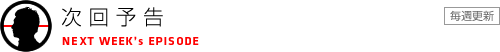 次回予告　NEXT WEEK's EPISODE　毎週更新