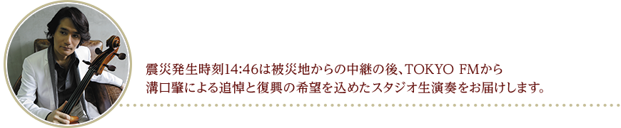 震災発生時刻14:46は被災地からの中継の後、TOKYO FMから溝口肇による追悼と復興の希望を込めたスタジオ生演奏をお届けします。