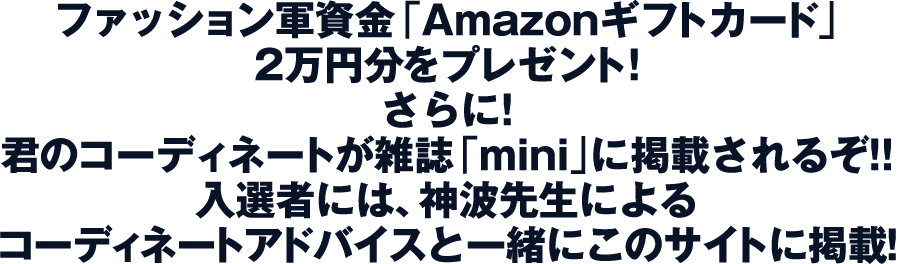 ファッション軍資金「Amazonギフトカード」2万円分をプレゼント!さらに!君のコーディネートが雑誌「mini」に掲載されるぞ!!入選者には、神南先生によるコーディネートアドバイスと一緒にこのサイトに掲載！