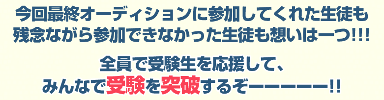 今回最終オーディションに参加してくれた生徒も残念ながら参加できなかった生徒も想いは一つ!!!全員で受験生を応援して、みんなで受験を突破するぞーーーーー!!