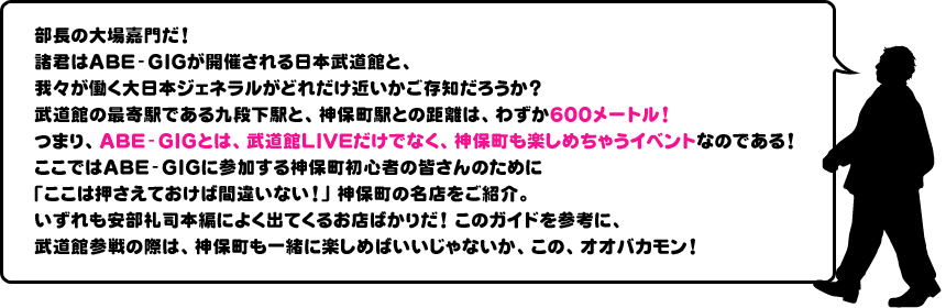 部長の大場嘉門だ！
諸君はABE-GIGが開催される日本武道館と、我々が働く大日本ジェネラルがどれだけ近いかご存知だろうか？武道館の最寄駅である九段下駅と、神保町駅との距離は、わずか600メートル！つまり、ABE-GIGとは、武道館LIVEだけでなく、神保町も楽しめちゃうイベントなのである！
ここではABE-GIGに参加する神保町初心者の皆さんのために「ここは押さえておけば間違いない！」神保町の名店をご紹介。いずれも安部礼司本編によく出てくるお店ばかりだ！このガイドを参考に、武道館参戦の際は、神保町も一緒に楽しめばいいじゃないか、この、オオバカモン！