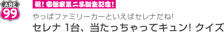祝！安部家第二子誕生記念！　やっぱファミリーカーといえばセレナだね！　セレナ1台、当たっちゃってキュン！クイズ