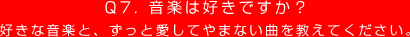 Q7. 音楽は好きですか？
好きな音楽と、ずっと愛してやまない曲を教えてください。