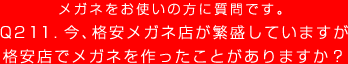 メガネをお使いの方に質問です。
Q211. 今、格安メガネ店が繁盛していますが
格安店でメガネを作ったことがありますか？