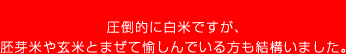 圧倒的に白米ですが、胚芽米や玄米とまぜて愉しんでいる方も結構いました。