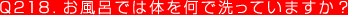 Q218. お風呂では体を何で洗っていますか？