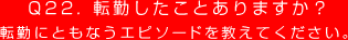 Q22. 転勤したことありますか？
転勤にともなうエピソードを教えてください。
