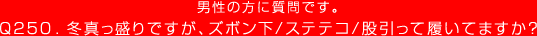 Q250.男性の方に質問です。冬真っ盛りですが、ズボン下/ステテコ/股引って履いてますか？