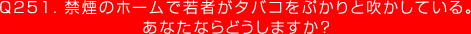 Q251. 禁煙のホームで若者がタバコをぷかりと吹かしている。あなたならどうしますか？