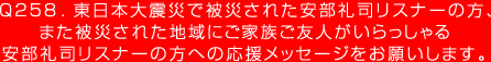 Q258. 東日本大震災で被災された安部礼司リスナーの方、また被災された地域にご家族ご友人がいらっしゃる安部礼司リスナーの方への応援メッセージをお願いします。
