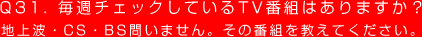 Q31. 毎週チェックしているTV番組はありますか？
地上波・CS・BS問いません。その番組を教えてください。