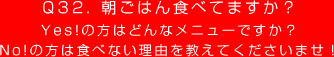 Q32. 朝ごはん食べてますか？
Yes!の方はどんなメニューですか？
No!の方は食べない理由を教えてくださいませ！
