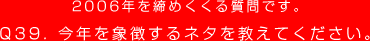 2006年を締めくくる質問です。
Q39. 今年を象徴するネタを教えてください。