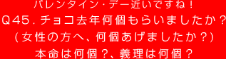 Q45. バレンタイン・デー近いですね！
チョコ去年何個もらいましたか？
（女性の方へ、何個あげましたか？）
本命は何個？、義理は何個？