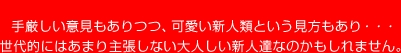 手厳しい意見もありつつ、可愛い新人類という見方もあり・・・
世代的にはあまり主張しない大人しい新人達なのかもしれません。