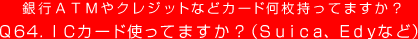 銀行ＡＴＭやクレジットなどカード何枚持ってますか？
Q64. ICカード使ってますか？（Suica、Edyなど）