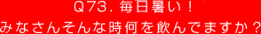 Q73. 毎日暑い！
みなさんそんな時何を飲んでますか？