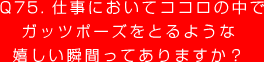 Q75. 仕事においてココロの中で
ガッツポーズをとるような
嬉しい瞬間ってありますか？