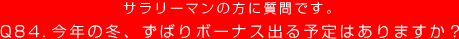 サラリーマンの方に質問です。
Q84. 今年の冬、ずばりボーナス出る予定はありますか？