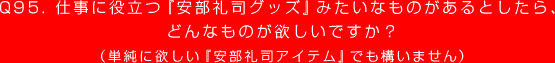 Q95. 仕事に役立つ『安部礼司グッズ』みたいなものがあるとしたら、
どんなものが欲しいですか？
（単純に欲しい『安部礼司アイテム』でも構いません）