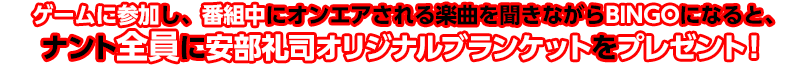 ゲームに参加し、番組中にオンエアされる楽曲を聴きながらBINGOになると、ナント全員に安部礼司オリジナル ブランケットをプレゼント！
