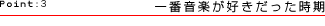 Point:3　一番音楽が好きだった時期