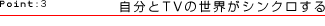 Point:3 自分とTVの世界がシンクロする
