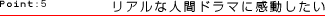 Point:5 リアルな人間ドラマに感動したい