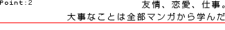 Point:2　友情、恋愛、仕事。大事なことは全部マンガから学んだ