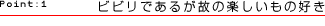 Point:1 ビビリであるが故の楽しいもの好き