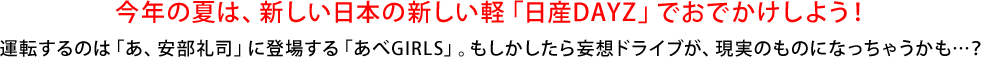今年の夏は、新しい日本の新しい軽「日産DAYZ」でおでかけしよう！運転するのは「あ、安部礼司」に登場する「あべGIRLS」。もしかしたら妄想ドライブが、現実のものになっちゃうかも…？