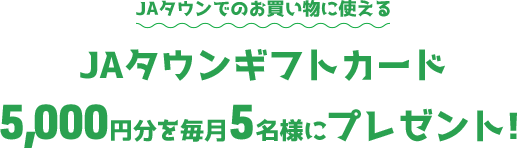 JAタウンでのお買い物に使える「JAタウンギフトカード」5,000円分を毎月5名様にプレゼント！