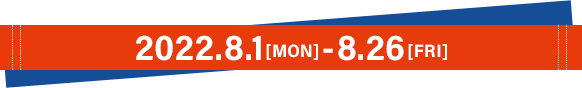 2022.8.1[MON]〜8.26[FRI]