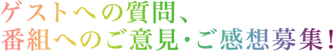 ゲストへの質問、番組へのご意見・ご感想募集！