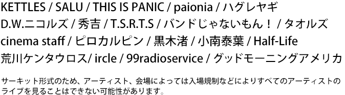 KETTLES / SALU / THIS IS PANIC / paionia / �n�O�����M
D.W.�j�R���Y / �G�g / T.S.R.T.S / �o���h����Ȃ�����I / �^�I���Y / �V�l�}�X�^�b�t / �s���J���s�� / ���؏� / ����חt / HalfLife/ �r��P���^�E���X/ ircle / 99radioservice / �O�h�� 
�O�b�h���[�j���O�A�����J     �T�[�L�b�g�`���̂��߁A�A�[�e�B�X�g�A���ɂ���Ă�
�@����K���Ȃǂɂ�肷�ׂẴA�[�e�B�X�g�̃��C�u�����邱�Ƃ͂ł��Ȃ��\��������܂��B