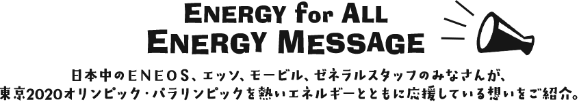 ENERGY for ALL  ENERGY　MESSAGE 日本中のＥＮＯＥＳ、エッソ、モービル、ゼネラルスタッフのみなさんが、東京2020オリンピック・パラリンピックを熱いエネルギーとともに応援している想いをご紹介。