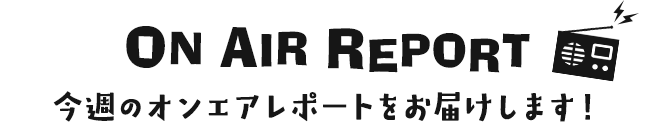 ON AIR REPORT 今週のオンエアレポートをお届けします！