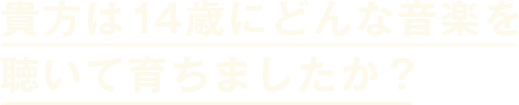 貴方は14歳にどんな音楽を聞いて育ちましたか？