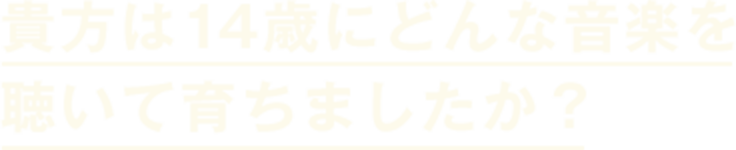 貴方は14歳にどんな音楽を聞いて育ちましたか？