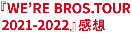 『WE’RE BROS.TOUR 2021-2022』感想