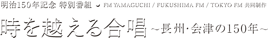 明治150年記念 特別番組 FM YAMAGUCHI / FUKUSHIMA FM / TOKYO FM 共同制作 時を越える合唱（ハーモニー）～長州・会津の150年～
