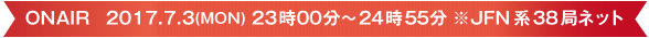 ONAIR   2017.7.3(MON) 23時00分～24時55分　※JFN系38局ネット
