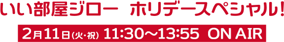 いい部屋ジロー ホリデースペシャル！ 2月11日 11:30-13:55 ON AIR