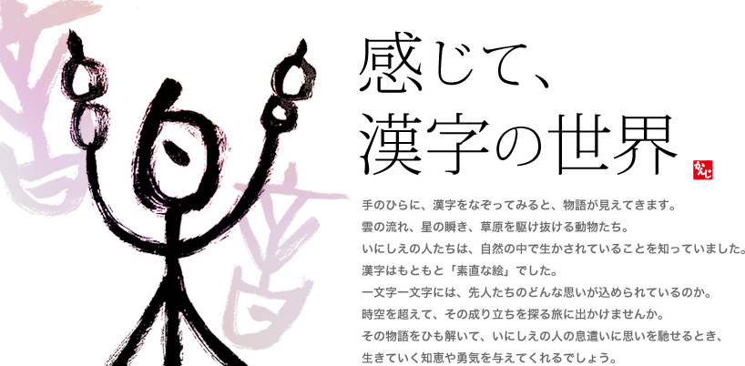 「感じて、漢字の世界」 手のひらに、漢字をなぞってみると、物語が見えてきます。雲の流れ、星の瞬き、草原を駆け抜ける動物たち。いにしえの人たちは、自然の中で生かされていることを知っていました。漢字はもともと「素直な絵」でした。一文字一文字には、先人たちのどんな思いが込められているのか。時空を超えて、その成り立ちを探る旅に出かけませんか。その物語をひも解いて、いにしえの人の息遣いに思いを馳せるとき、生きていく知恵や勇気を与えてくれるでしょう。