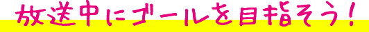放送中にゴールを目指そう！