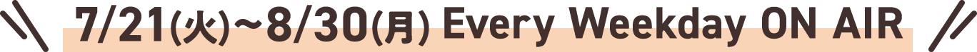 7/21(火)～8/30(月) Every Weekday ON AIR