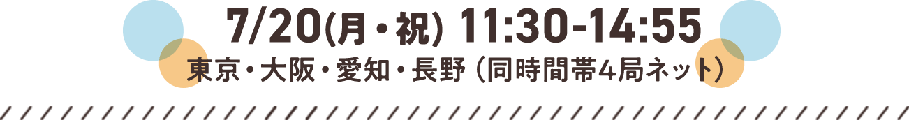7/20(月・祝) 11:30-14:55 東京・大阪・愛知・長野（同時間帯4局ネット）