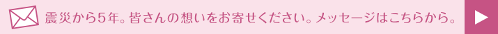 震災から5年。皆さんの想いをお寄せください。メッセージはこちらから。