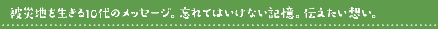 被災地の10代の目線で、忘れたい想い、忘れてはならない想い、伝えたいこと。