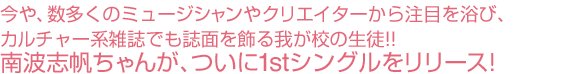 今や、数多くのミュージシャンやクリエイターから注目を浴び、カルチャー系雑誌でも誌面を飾る我が校の生徒!!南波志帆ちゃんが、ついに1stシングルをリリース!